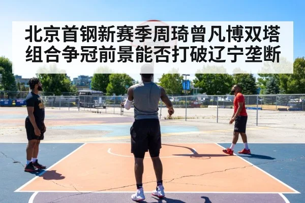 北京首钢新赛季周琦曾凡博双塔组合争冠前景能否打破辽宁垄断